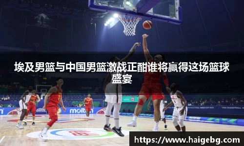 三亿体育埃及男篮与中国男篮激战正酣谁将赢得这场篮球盛宴